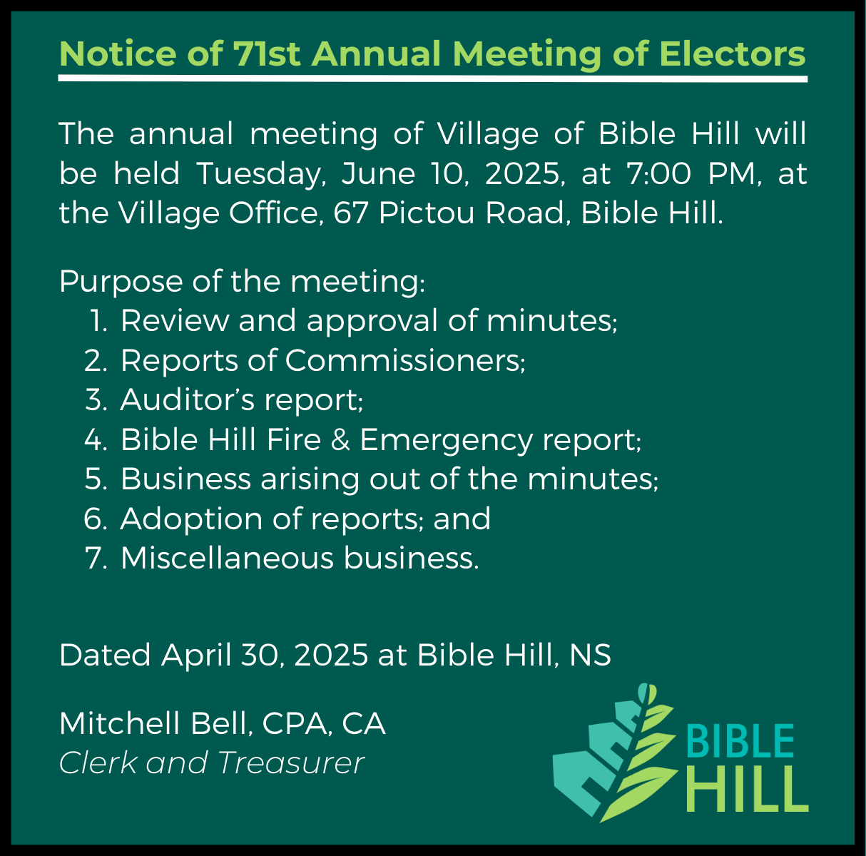 The annual meeting of Village of Bible Hill will be held Tuesday, June 10, 2025, at 7:00 PM, at the Village Office, 67 Pictou Road, Bible Hill.    Purpose of the meeting:  Review and approval of minutes;   Reports of Commissioners;   Auditor’s report;  Bible Hill Fire & Emergency report;   Business arising out of the minutes;   Adoption of reports; and   Miscellaneous business.   Dated April 30, 2025 at Bible Hill, NS  Mitchell Bell, CPA, CA Clerk and Treasurer 